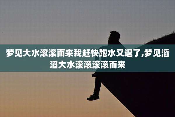 梦见大水滚滚而来我赶快跑水又退了,梦见滔滔大水滚滚滚滚而来