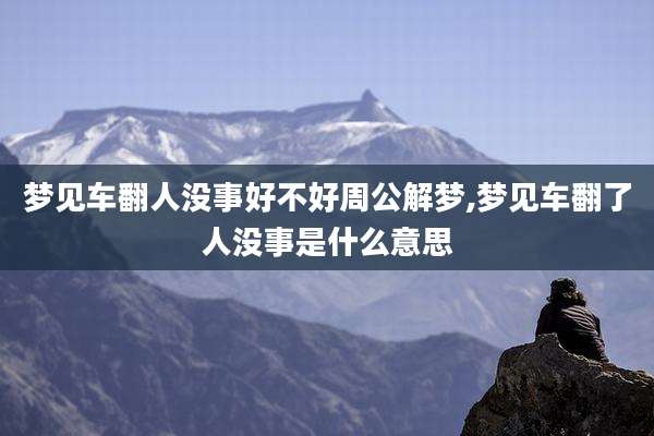 梦见车翻人没事好不好周公解梦,梦见车翻了人没事是什么意思