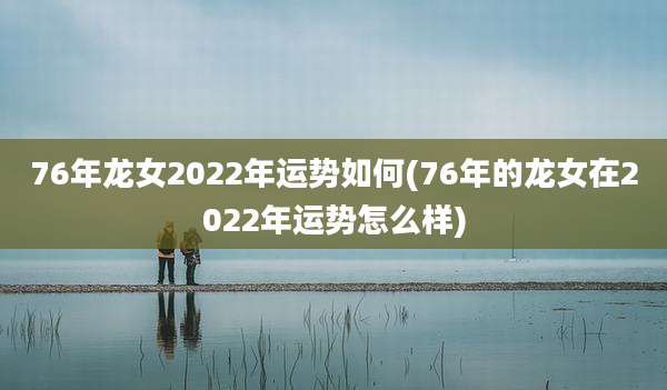 76年龙女2022年运势如何(76年的龙女在2022年运势怎么样)