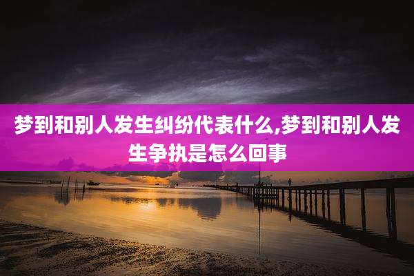 梦到和别人发生纠纷代表什么,梦到和别人发生争执是怎么回事