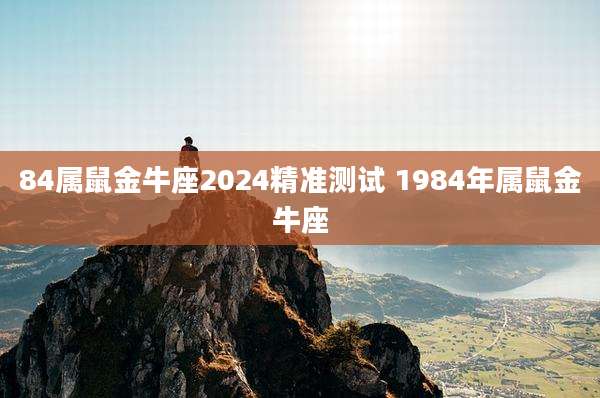 84属鼠金牛座2024精准测试 1984年属鼠金牛座