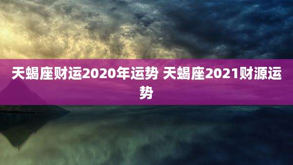 天蝎座财运2020年运势 天蝎座2021财源运势