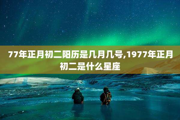 77年正月初二阳历是几月几号,1977年正月初二是什么星座