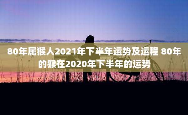 80年属猴人2021年下半年运势及运程 80年的猴在2020年下半年的运势