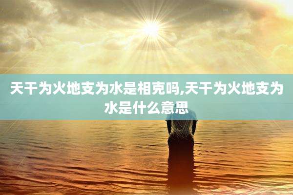 天干为火地支为水是相克吗,天干为火地支为水是什么意思