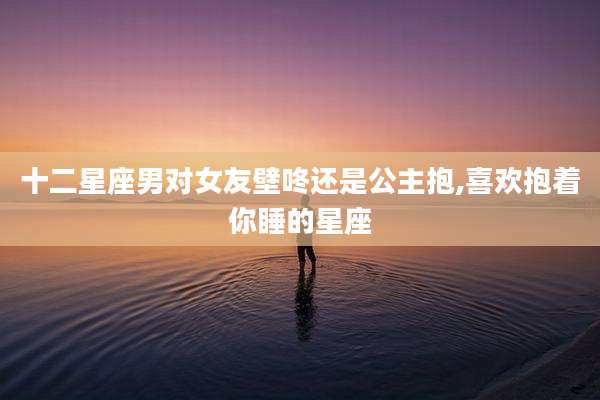 十二星座男对女友壁咚还是公主抱,喜欢抱着你睡的星座