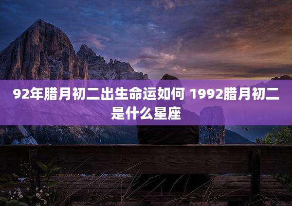 92年腊月初二出生命运如何 1992腊月初二是什么星座
