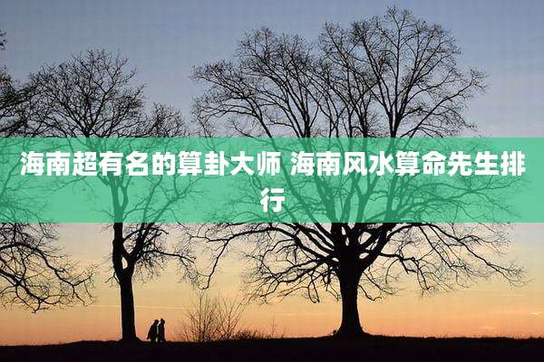 海南超有名的算卦大师 海南风水算命先生排行