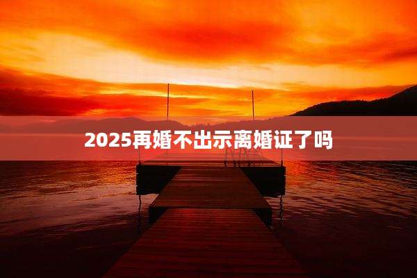2025再婚不出示离婚证了吗