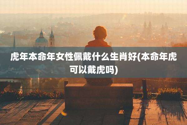 虎年本命年女性佩戴什么生肖好(本命年虎可以戴虎吗)