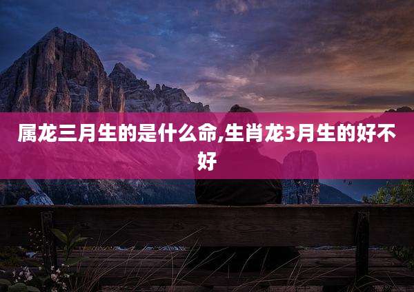 属龙三月生的是什么命,生肖龙3月生的好不好