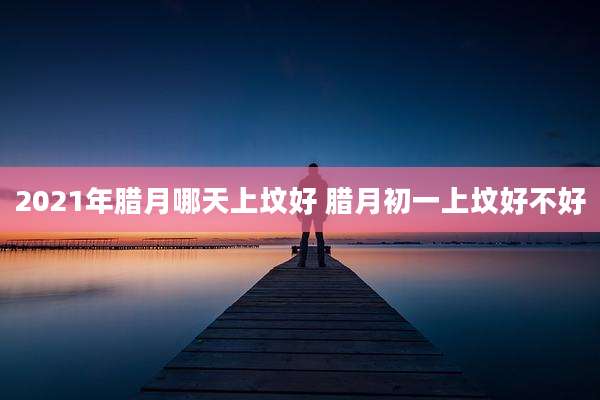 2021年腊月哪天上坟好 腊月初一上坟好不好