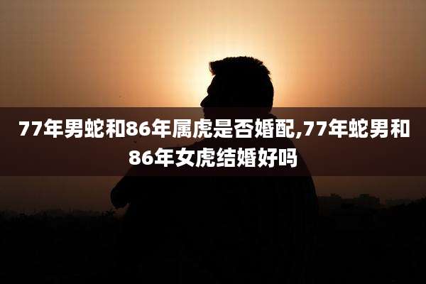 77年男蛇和86年属虎是否婚配,77年蛇男和86年女虎结婚好吗