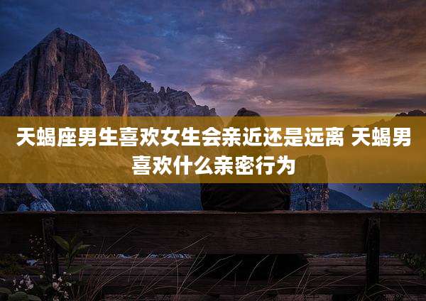 天蝎座男生喜欢女生会亲近还是远离 天蝎男喜欢什么亲密行为