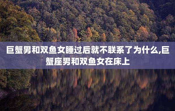 巨蟹男和双鱼女睡过后就不联系了为什么,巨蟹座男和双鱼女在床上