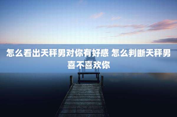 怎么看出天秤男对你有好感 怎么判断天秤男喜不喜欢你