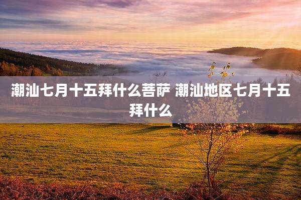 潮汕七月十五拜什么菩萨 潮汕地区七月十五拜什么