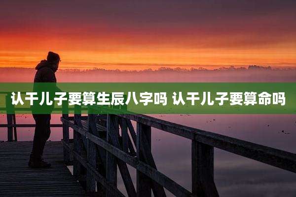 认干儿子要算生辰八字吗 认干儿子要算命吗