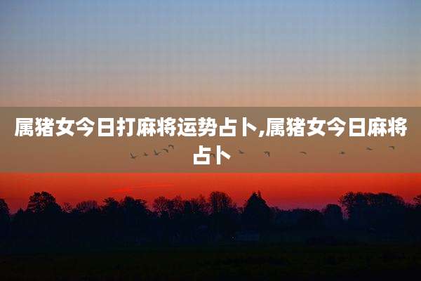 属猪女今日打麻将运势占卜,属猪女今日麻将占卜