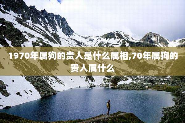 1970年属狗的贵人是什么属相,70年属狗的贵人属什么