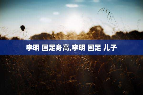 李明 国足身高,李明 国足 儿子