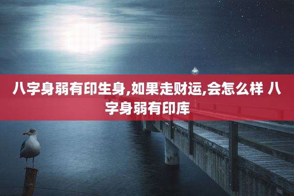 八字身弱有印生身,如果走财运,会怎么样 八字身弱有印库