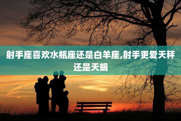 射手座喜欢水瓶座还是白羊座,射手更爱天秤还是天蝎