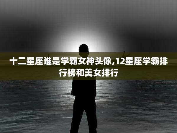 十二星座谁是学霸女神头像,12星座学霸排行榜和美女排行