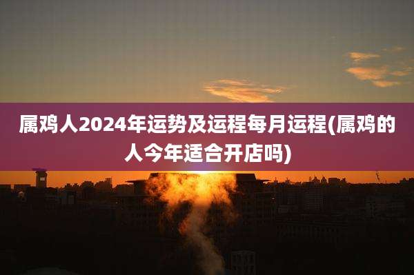属鸡人2024年运势及运程每月运程(属鸡的人今年适合开店吗)