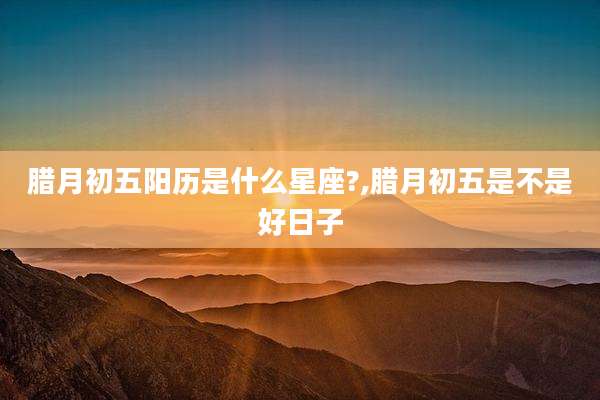腊月初五阳历是什么星座?,腊月初五是不是好日子
