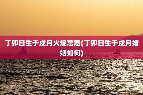 丁卯日生于戌月火烧寓意(丁卯日生于戌月婚姻如何)