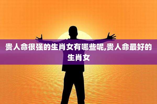 贵人命很强的生肖女有哪些呢,贵人命最好的生肖女