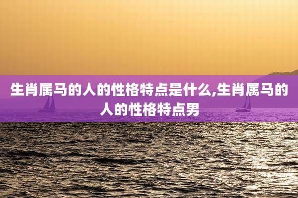 生肖属马的人的性格特点是什么,生肖属马的人的性格特点男