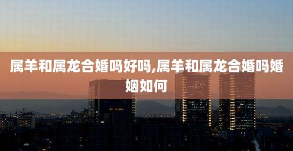属羊和属龙合婚吗好吗,属羊和属龙合婚吗婚姻如何