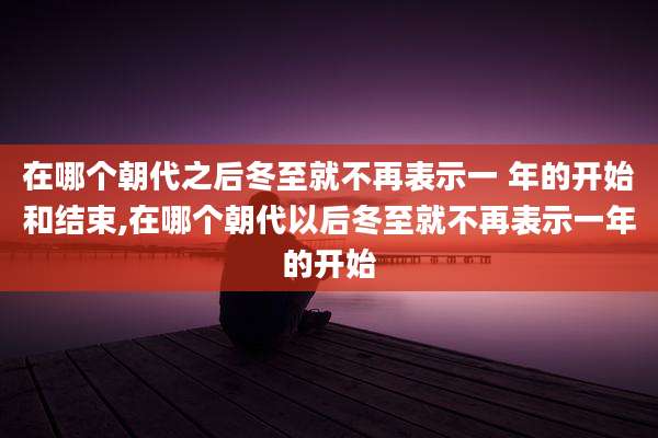 在哪个朝代之后冬至就不再表示一 年的开始和结束,在哪个朝代以后冬至就不再表示一年的开始