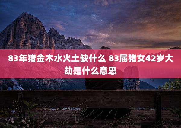 83年猪金木水火土缺什么 83属猪女42岁大劫是什么意思