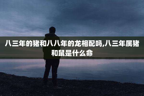 八三年的猪和八八年的龙相配吗,八三年属猪和鼠是什么命
