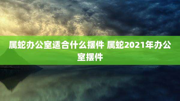 属蛇办公室适合什么摆件 属蛇2021年办公室摆件