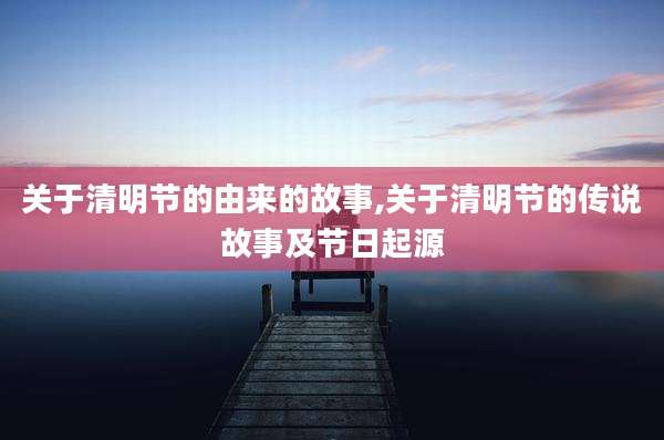 关于清明节的由来的故事,关于清明节的传说故事及节日起源