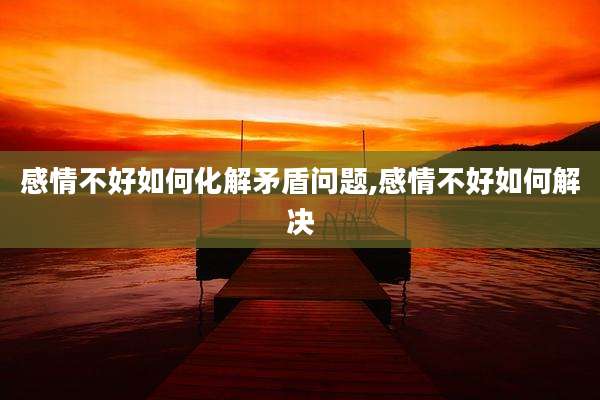 感情不好如何化解矛盾问题,感情不好如何解决