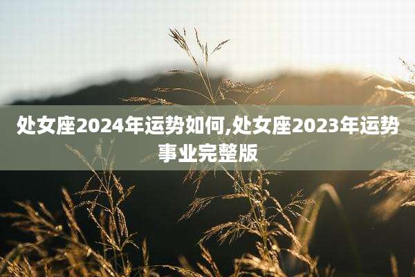 处女座2024年运势如何,处女座2023年运势事业完整版