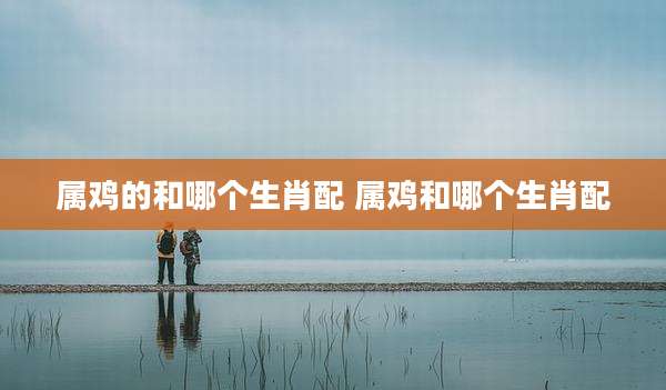 属鸡的和哪个生肖配 属鸡和哪个生肖配