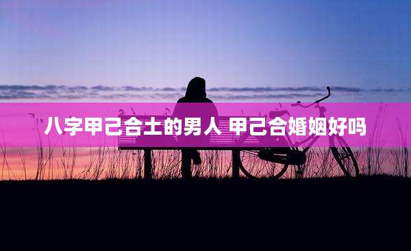 八字甲己合土的男人 甲己合婚姻好吗