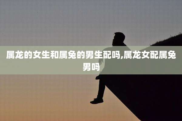 属龙的女生和属兔的男生配吗,属龙女配属兔男吗