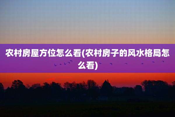 农村房屋方位怎么看(农村房子的风水格局怎么看)