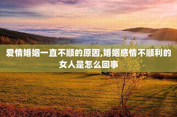 爱情婚姻一直不顺的原因,婚姻感情不顺利的女人是怎么回事