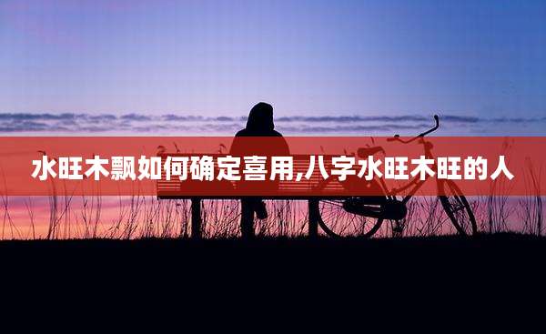 水旺木飘如何确定喜用,八字水旺木旺的人