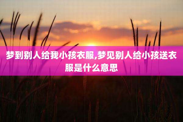 梦到别人给我小孩衣服,梦见别人给小孩送衣服是什么意思