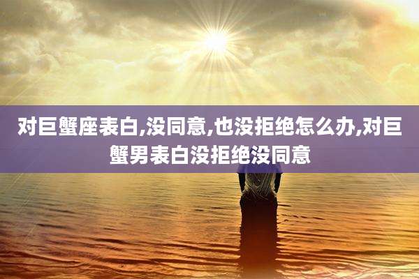 对巨蟹座表白,没同意,也没拒绝怎么办,对巨蟹男表白没拒绝没同意