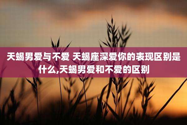 天蝎男爱与不爱 天蝎座深爱你的表现区别是什么,天蝎男爱和不爱的区别